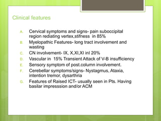 Clinical features
A. Cervical symptoms and signs- pain suboccipital
region rediating vertex,stifness in 85%
B. Myelopathic Features- long tract involvement and
wasting
C. CN involvement- IX, X,XI,XI inI 20%
D. Vascular in 15% Transient Attack of V-B insufficiency
E. Sensory symptom of post.column involvement.
F. Cerebellar symptoms/signs- Nystagmus, Ataxia,
intention tremor, dysarthria
G. Features of Raised ICT- usually seen in Pts. Having
basilar impresssion and/or ACM
 