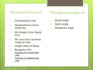 The important lines are
1. Chamberlain’s line
2. Wackenheim’s clivus
canal line
3. Mc Gregor’s line (basal
line)
4. Mc rae’s line ( foramen
magnum line)
5. Height index of Klaus
6. Boogard,s line
7. FISHGOLD’S DIGASTRIC
LINE
8. FISHGOLD’S BIMASTOID
LINE
The important angles are
1. Basal angle
2. Bull’s angle
3. Boogard,s angle
 