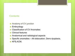 Contents
 Anatomy of CV junction
 Embryology
 Classification of CV Anomalies
 Clinical features
 Anatomical and radiological aspects
 Specific anomalies – AA dislocation, Dens dysplasia,
 KFS,ACM,
 