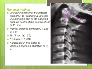 Ranawat method
 Line joining center of the anterior
arch of C1 to post ring & another
line along the axis of the odontoid
from the centre of the pedicle of C2
to 1st line
 Normal distance between C-1 and
C-2 in
 M 17 mm (±2 SD)
 F 15 mm (± 2 SD).
 A decrease in this distance
indicates cephalad migration of C-
2.
C2
C1
 