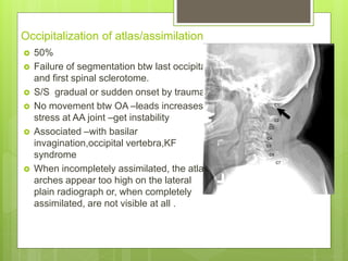 Occipitalization of atlas/assimilation
 50%
 Failure of segmentation btw last occipital
and first spinal sclerotome.
 S/S gradual or sudden onset by trauma
 No movement btw OA –leads increases
stress at AA joint –get instability
 Associated –with basilar
invagination,occipital vertebra,KF
syndrome
 When incompletely assimilated, the atlas
arches appear too high on the lateral
plain radiograph or, when completely
assimilated, are not visible at all .
 