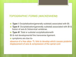 TOPOGRAPHIC FORMS (WACKENHEIM):
 Type I: Occipitalization(generally subtotal) associated with BI.
 Type II: Occipitalization(generally subtotal) associated with BI &
fusion of axis & 3rdcervical vertebrae.
 Type III: Total or subtotal occipitalizationwith
BI & mal developmentof the transverse ligament.
 symptoms are due to-
absence of a free atlas- TL fails to develop which causes posterior
displacement of axis & compression of the spinal cord
 