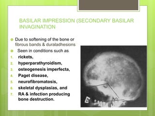 BASILAR IMPRESSION (SECONDARY BASILAR
INVAGINATION
 Due to softening of the bone or
fibrous bands & duraladhesions
 Seen in conditions such as
1. rickets,
2. hyperparathyroidism,
3. osteogenesis imperfecta,
4. Paget disease,
5. neurofibromatosis,
6. skeletal dysplasias, and
7. RA & infection producing
bone destruction.
 