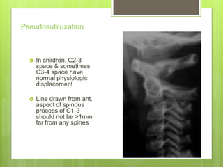 Pseudosubluxation
 In children, C2-3
space & sometimes
C3-4 space have
normal physiologic
displacement
 Line drawn from ant.
aspect of spinous
process of C1-3
should not be >1mm
far from any spines
 