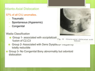Atlanto-Axial Dislocation
57% of all CVJ anomalies.
– Traumatic
– Spontaneous (Hyperemic)
– Congenital
Wadia Classification
 Group 1- associated with occipitalization & frequent
fusion of C2,C3
 Group 2- Associated with Dens Dysplasia- frequently
totally reducible
 Group 3- No Congenital Bony abnormality but odontoid
dislocation
 