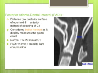 Posterior Atlanto-Dental Interval (PADI) :
 Distance b/w posterior surface
of odontoid & anterior
margin of post ring of C1
 Considered better method as it
directly measures the spinal
canal
 Normal : 17-29 mm at C1
 PADI <14mm : predicts cord
compression
 
