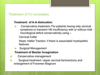 Treatment of CV anomalies
Treatment of A-A dislocation
 Conservative treatment- For patients having only cervical
symptoms or transient VB insufficiency with or without mild
neurological deficit conservatively using –
Cervical Collar
Head- Halter Traction- if there is associated myelopathic
features
 Surgical Management
Treatment of Basilar Invagination
 Conservative management
 Surgical treatment- Upper cervical laminectomy and
enlargement of Foramen Magnum
 