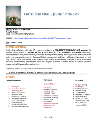 Page 1 of 12
Curriculum Vitae – Javanshir Najafov
_______________________________________________________________________________________________
Address : Dadashev str 74 app 48
Baku/Azerbaijan
E-mail : javanshirnajafov98@gmail.com
LINKEDIN : https://www.linkedin.com/in/javanshir-najafov-81660019?trk=hp-identity-name
Mob.: +994772771424
A. CAREER OBJECTIVE :
Results-driven Manager with over 15 years of expertise as a PROJECTS/OPERATIONS/PLANT Manager for
hundred million dollars in OIL&GAS SECTOR, NON-OIL&GAS SECTOR, INDUSTRIAL BUILDINGS (feasibility /
fabrication/installation/commissioning/handover). History of concurrently directing multiple and multicultural
projects to successful completion through effective management and team collaboration(Managing on peak
time till 1000 men) . Continually strives to ensure high quality while adhering to a tight schedule and budget.
Advanced understanding of customer needs with diligent attention to detail results in superior customer
service and high levels of client satisfaction.
Experience working on projects ranging from $120K to $350 M
LOOKING FOR NEW OPPORTUNITY IN PROJECT/OPERATIONS/PLANT MANAGEMENT
B. SKILLS
Project Management
 EPC Projects
 Brown Field Projects
 Multiple projects
 Change management
 Motivating staff
 Infrastructure projects
 Managing stakeholder’ s
 Prince 2 Practitioner
 Project planning
 Contract administration
 Performance Management
Professional
 Onshore/Offshore
Construction
 Civil Works
 Identifying key issues
 Estimating Costs
 Budgetary Control
 Commercial awareness
 Information gathering
 Coaching staff
 Recruitment
 Feasibility/ Tendering
 Quality and HSE
management
Personality
 Strategic thinking
 Multilingual
 Conflict resolution
 Problem solving
 Analytical mind
 High levels of integrity
 Negotiating skills
 IT Skills (MS Project ,
Autocad,Prima Vera ,
Vizion, SAP etc)
 Leadership Skills
 