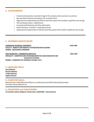 Page 2 of 12
____________________________________________________________________________________________
C. ACHIEVEMENTS
o Created and presented an excellent image of the company and its services to customers
o Was awarded Certificate of Excellence for my performance
o Organized and implemented and efficient work flow system that resulted in significant cost savings.
o HSE and Quality system establishment
o Increased productivity by work flow optimization
o British Petroleum President ‘s (Azerbaijan) Award
o Organized and implemented an efficient work flow system that resulted in significant cost savings.
_______________________________________________________________________________________________
E. ACADEMIC QUALIFICATION
AZERBAIJAN TECHNICAL UNIVERSITY 1978-1983
FACULTY : ROBOTS AND ROBOTIC SYSTEM/MACHINE BUILDING
DEGREE : MECHANICAL ENGINEER
POST GRADUATE : CYBERNETICS INSTITUTE 1993-1997
SPECIALITY : COMPITER AIDED DESIGN&COMPUTER AIDED MANUFACTURE
(CAD/CAM SYSTEMS)
DEGREE : CANDIDATE OF TECHNICAL SCIENCE, PH.D
F. LANGUAGE SKILLS
Azeri (Native)
Russian (Native)
Turkish (Native)
English (Fluent)
G. COMPUTER SKILLS
Advanced User of MS Office (Excel/Word on professional Level) MS Project (professionally)
PrimaVera /Autocad/Vision etc
H. INVENTIONS and PUBLICATIONS
14 scientific articles (Subjects :Construction, CAD/CAM) and inventions
 
