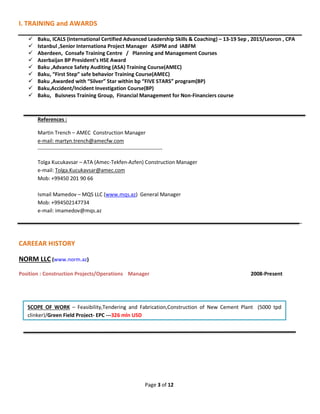 Page 3 of 12
I. TRAINING and AWARDS
 Baku, ICALS (International Certified Advanced Leadership Skills & Coaching) – 13-19 Sep , 2015/Leoron , CPA
 Istanbul ,Senior Internationa Project Manager ASIPM and IABFM
 Aberdeen, Consafe Training Centre / Planning and Management Courses
 Azerbaijan BP President’s HSE Award
 Baku ,Advance Safety Auditing (ASA) Training Course(AMEC)
 Baku, “First Step” safe behavior Training Course(AMEC)
 Baku ,Awarded with “Silver” Star within bp “FIVE STARS” program(BP)
 Baku,Accident/Incident Investigation Course(BP)
 Baku, Buisness Training Group, Financial Management for Non-Financiers course
References :
Martin Trench – AMEC Construction Manager
e-mail: martyn.trench@amecfw.com
-----------------------------------------------------------------------
Tolga Kucukavsar – ATA (Amec-Tekfen-Azfen) Construction Manager
e-mail: Tolga.Kucukavsar@amec.com
Mob: +99450 201 90 66
Ismail Mamedov – MQS LLC (www.mqs.az) General Manager
Mob: +994502147734
e-mail: imamedov@mqs.az
CAREEAR HISTORY
NORM LLC (www.norm.az)
Position : Construction Projects/Operations Manager 2008-Present
SCOPE OF WORK – Feasibility,Tendering and Fabrication,Construction of New Cement Plant (5000 tpd
clinker)/Green Field Project- EPC ---326 mln USD
 
