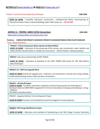 Page 4 of 12
BETEKO LLC (www.beteko.az )& MQS LLC ( www.mqs.az )
Position : Technical Director/Operations Manager 2006-2008
AZFEN J.V.- TEKFEN- AMEC (ATA) Consortium 1999-2006
(www.azfen.cm/www.tekfen.com.tr/www.amec.com)
Positions : FABRICATION PROJECTs MANAGER /PROJECTS MANAGER/FABRICATIONS PLANT MANAGER
Client : British Petroleum

PROJECT : Process Compressor Water Injection & Utility (PCWU)
SCOPE OF WORK - Fabrication & Commissioning of the process, gas compression, water injection and
utilities (PCWU) Top Side Platform (16 000 t) for Central Azeri offshore Platform. (Baku/Azerbaijan)
PROJECT :Fabrication and Assembly of VENT TOWER
SCOPE OF WORK - Fabrication & Assembly of the VENT TOWER (330 tonne) for TPG 500 Platform
(Baku/Azerbaijan)
PROJECT: CA - CWP Yard Upgrade Work
SCOPE OF WORK Existing site upgrade work : earthwork, soil improvement, concrete work, piling, welding,
prefabricated buildings erection, NDE and other civil activities.
PROJECT : BP Call-off Project
SCOPE OF WORK : Feasibility, Fabrication, Installation and Commissioning work for all BP objects in
Azerbaijan (PipiLines WREP,NREP, Sangachal Oil Terminal, Pump Stations in Georgia and Azerbaijan , Chirag -
1 Offshore
Oil Platform and other works )
PROJECT: Sangachal Onshore Terminal Expansion Project
SCOPE OF WORK: Provision of Civil & Mechnical works for Sangachal Terminal expansion
PROJECT: TMI-2 Barge Modification Project
SCOPE OF WORK : Fabrication and Installation of Seafastening on the TMI-2 Barge. Provision Fabrication
SCOPE OF WORK – Feasibility ,Fabrication ,Construction , Installation,Civil Works, Commissioning of
Telecommunication Towers ,Industrial Buildings ,Optic Cabel Laying etc---- 20 mln USD
 