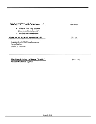 Page 5 of 12
CONSAFE (SCOTLAND/Aberdeen) LLC 1997-1999
 PROJECT: Shelf 5 Rig Upgrade
 Client : British Petroleum (BP)
 Position: Planning Engineer
AZERBAICAN TECHNICAL UNIVERSITY 1987-1997
Position: Chief of CAD/CAM laboratory
Senior Teacher
Deputy of Chairman
Machine-Building FACTORY ,”NORD” 1983 - 1987
Position : Mechanical Engineer
 
