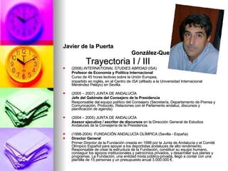 Javier de la Puerta  González-Quevedo Trayectoria I / III (2008)  INTERNATIONAL STUDIES ABROAD  (ISA)   Profesor de Economía y Política Internacional Curso de 45 horas lectivas sobre la Unión Europea,  impartido en inglés, en el Centro de  ISA  (afiliado a la Universidad Internacional Menéndez Pelayo) en Sevilla. (2005 – 2007) JUNTA DE ANDALUCÍA Jefe del Gabinete del Consejero de la Presidencia Responsable del equipo político del Consejero (Secretaría, Departamento de Prensa y Comunicación, Protocolo, Relaciones con el Parlamento andaluz, discursos y planificación de agenda). (2004 – 2005) JUNTA DE ANDALUCÍA Asesor ejecutivo / escritor de discursos  en la Dirección General de Estudios Andaluces de la Consejería de la Presidencia. (1998-2004)  FUNDACIÓN ANDALUCÍA OLÍMPICA (Sevilla - España) Director General  Primer Director de la Fundación creada en 1998 por la Junta de Andalucía y el Comité Olímpico Español para apoyar a los deportistas andaluces de alto rendimiento. Responsable de crear la estructura de la Fundación, constituir su equipo humano, conseguir los apoyos institucionales y patrocinios privados, y desarrollar sus planes y programas. La Fundación, una entidad mixta público-privada, llegó a contar con una plantilla de 15 personas y un presupuesto anual 3.000.000 €. 