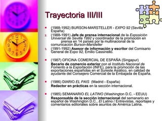 Trayectoria III/III (1988-1992) BURSON-MARSTELLER -  EXPO 92  (Sevilla - España) (1988-1991)  Jefe de prensa internacional  de la  Exposición Universal de Sevilla 1992  y coordinador de la promoción en  prensa en 14 países por la multinacional de la comunicación  Burson-Marsteller (1991-1992)  Asesor de información   y escritor  del Comisario General de  Expo 92,  Emilio Cassinello . (1987) OFICINA COMERCIAL DE ESPAÑA (Singapur) Becario de comercio exterior  con el  Instituto Nacional de Fomento a la Exportación  (INFE), para la promoción de las exportaciones españolas en el Sureste Asiático, en calidad de ayudante del Consejero Comercial de la Embajada de España. (1986) DIARIO  EL PAIS  (Madrid - España) Redactor en prácticas  en la sección internacional. (1985) SEMANARIO  EL LATINO  (Washington D.C. - EEUU) Responsable de la sección internacional  del semanario en español de Washington D.C.,  El Latino  / Entrevistas, reportajes y comentarios editoriales sobre asuntos de América Latina. 
