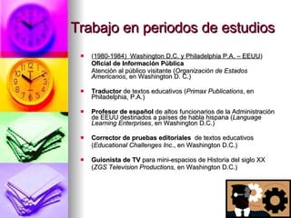 Trabajo en periodos de estudios ( 1980-1984)  Washington D.C. y Philadelphia P.A. – EEUU ) Oficial de Información Pública Atención al público visitante ( Organización de Estados Americanos , en Washington D. C.) Traductor  de textos educativos   ( Primax Publications , en Philadelphia, P.A.) Profesor de español  de altos funcionarios de la Administración de EEUU destinados a países de habla hispana  ( Language Learning Enterprises , en Washington D.C.) Corrector de pruebas editoriales   de textos educativos   ( Educational Challenges   Inc ., en Washington D.C.) Guionista de TV  para mini-espacios de Historia del siglo XX ( ZGS Television Productions,  en Washington D.C.)  