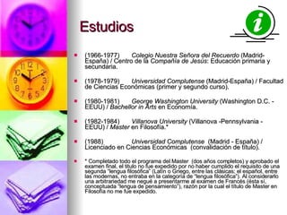 Estudios (1966-1977) Colegio Nuestra Señora del Recuerdo  (Madrid-España) / Centro de la  Compañía de Jesús : Educación primaria y secundaria. (1978-1979)  Universidad Complutense  (Madrid-España) / Facultad de Ciencias Económicas (primer y segundo curso). (1980-1981) George Washington University  (Washington D.C. - EEUU) /  Bachellor in Arts  en Economía. (1982-1984) Villanova University  (Villanova -Pennsylvania - EEUU) /  Master  en Filosofía.* (1988)  Universidad Complutense   (Madrid - España) / Licenciado en Ciencias Económicas  (convalidación de título). * Completado todo el programa del Master  (dos años completos) y aprobado el examen final, el titulo no fue expedido por no haber cumplido el requisito de una segunda “lengua filosófica” (Latín o Griego, entre las clásicas; el español, entre las modernas, no entraba en la categoría de “lengua filosófica”). Al considerarlo una arbitrariedad me negué a presentarme al examen de Francés (ésta sí, conceptuada “lengua de pensamiento”), razón por la cual el título de Master en Filosofía no me fue expedido. 