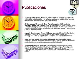 Publicaciones El País que Yo Quiero, Memoria y Ambición de Euskadi   (Ed. Planeta, 1994): libro autobiográfico y de reflexión política, en colaboración con una personalidad destacada de la vida pública vasca. El Tiempo que Vivimos: la Gran Transformación del Trabajo, la Jornada Laboral y el Tiempo Libre  (Editorial Paidós, 1998 ) : coautor, junto a Ramón Jáuregui y Francisco Egea, de esta obra de 460 págs. sobre la transformación del trabajo, la reducción de la jornada laboral y la sociología y cultura del tiempo libre. Impacto Económico y Social del Deporte en Andalucía   (Ed. Fundación Andalucía Olímpica, 2000): coordinador editorial del trabajo de investigación sobre el deporte en la economía y la sociedad andaluzas. Decenas de  artículos de opinión, discursos y conferencias  sobre economía, política, relaciones internacionales y cultura, para las diferentes instituciones y personalidades con las que he trabajado.  Reseñas de clásicos del Cine  (Orson Welles, Luchino Visconti, Alfred Hitchcock, Billy Wilder, Leni Riefenstahl, Otto Preminger, Atom Egoyan, Zhang Yimou, Oliver Stone, Rainer Werner Fassbinder, Theo Angelopoulos, etc.) para el  Cine Club Vida  (Ed. Fundación CajaSol, 2001-2007). 