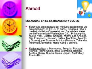 Abroad ESTANCIAS EN EL EXTRANJERO Y VIAJES Estancias prolongadas  por motivos académicos y/o profesionales: en EEUU (5 años), Singapur (año y medio) y México (3 meses), con frecuentes viajes por Norteamérica (Washington D.C., Philadelphia, Nueva York, Boston, Chicago, Miami, Los Ángeles, San Francisco, Houston, Dallas, Montreal, Toronto y Ottawa), y el Sureste Asiático (Malasia, Tailandia, Indonesia, Birmania, Hong-Kong y Brunei). Visitas   rápidas :  a Marruecos, Turquía, Portugal, Francia, Reino Unido, Italia, Alemania, Bélgica, Austria, Suiza, Suecia, Rusia, Japón, Australia y Puerto Rico 