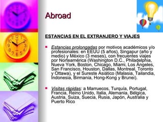 Abroad ESTANCIAS EN EL EXTRANJERO Y VIAJES Estancias prolongadas  por motivos académicos y/o profesionales: en EEUU (5 años), Singapur (año y medio) y México (3 meses), con frecuentes viajes por Norteamérica (Washington D.C., Philadelphia, Nueva York, Boston, Chicago, Miami, Los Ángeles, San Francisco, Houston, Dallas, Montreal, Toronto y Ottawa), y el Sureste Asiático (Malasia, Tailandia, Indonesia, Birmania, Hong-Kong y Brunei). Visitas   rápidas :  a Marruecos, Turquía, Portugal, Francia, Reino Unido, Italia, Alemania, Bélgica, Austria, Suiza, Suecia, Rusia, Japón, Australia y Puerto Rico 