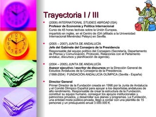 Trayectoria I / III (2008)  INTERNATIONAL STUDIES ABROAD  (ISA)   Profesor de Economía y Política Internacional Curso de 45 horas lectivas sobre la Unión Europea,  impartido en inglés, en el Centro de  ISA  (afiliado a la Universidad Internacional Menéndez Pelayo) en Sevilla. (2005 – 2007) JUNTA DE ANDALUCÍA Jefe del Gabinete del Consejero de la Presidencia Responsable del equipo político del Consejero (Secretaría, Departamento de Prensa y Comunicación, Protocolo, Relaciones con el Parlamento andaluz, discursos y planificación de agenda). (2004 – 2005) JUNTA DE ANDALUCÍA Asesor ejecutivo / escritor de discursos  en la Dirección General de Estudios Andaluces de la Consejería de la Presidencia. (1998-2004)  FUNDACIÓN ANDALUCÍA OLÍMPICA (Sevilla - España) Director General Primer Director de la Fundación creada en 1998 por la Junta de Andalucía y el Comité Olímpico Español para apoyar a los deportistas andaluces de alto rendimiento. Responsable de crear la estructura de la Fundación, constituir su equipo humano, conseguir los apoyos institucionales y patrocinios privados, y desarrollar sus planes y programas. La Fundación, una entidad mixta público-privada, llegó a contar con una plantilla de 15 personas y un presupuesto anual 3.000.000 €. 
