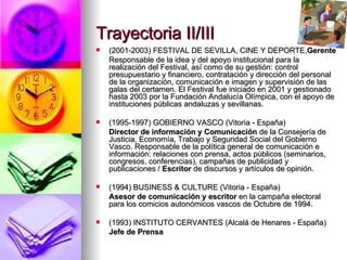 Trayectoria II/III (2001-2003) FESTIVAL DE SEVILLA, CINE Y DEPORTE, Gerente Responsable de la idea y del apoyo institucional para la realización del Festival, así como de su gestión: control presupuestario y financiero, contratación y dirección del personal de la organización, comunicación e imagen y supervisión de las galas del   certamen .  El Festival fue iniciado en 2001 y gestionado hasta 2003 por la Fundación Andalucía Olímpica, con el apoyo de instituciones públicas andaluzas y sevillanas.  (1995-1997) GOBIERNO VASCO (Vitoria - España) Director de información y Comunicación  de la Consejería de Justicia, Economía, Trabajo y Seguridad Social del Gobierno Vasco. Responsable de la política general de comunicación e información: relaciones con prensa, actos públicos (seminarios, congresos, conferencias), campañas de publicidad y publicaciones /  Escritor  de discursos y artículos de opinión. (1994) BUSINESS & CULTURE   (Vitoria - España) Asesor de comunicación y escritor  en la campaña electoral para los comicios autonómicos vascos de Octubre de 1994. (1993) INSTITUTO CERVANTES (Alcalá de Henares - España) Jefe de Prensa 