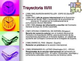 Trayectoria III/III (1988-1992) BURSON-MARSTELLER -  EXPO 92  (Sevilla - España) (1988-1991)  Jefe de prensa internacional  de la  Exposición Universal de Sevilla 1992  y coordinador de la promoción en  prensa en 14 países por la multinacional de la comunicación  Burson-Marsteller (1991-1992)  Asesor de información   y escritor  del Comisario General de  Expo 92,  Emilio Cassinello . (1987) OFICINA COMERCIAL DE ESPAÑA (Singapur) Becario de comercio exterior  con el  Instituto Nacional de Fomento a la Exportación  (INFE), para la promoción de las exportaciones españolas en el Sureste Asiático, en calidad de ayudante del Consejero Comercial de la Embajada de España. (1986) DIARIO  EL PAIS  (Madrid - España) Redactor en prácticas  en la sección internacional. (1985) SEMANARIO  EL LATINO  (Washington D.C. - EEUU) Responsable de la sección internacional  del semanario en español de Washington D.C.,  El Latino  / Entrevistas, reportajes y comentarios editoriales sobre asuntos de América Latina. 