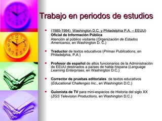 Trabajo en periodos de estudios ( 1980-1984)  Washington D.C. y Philadelphia P.A. – EEUU ) Oficial de Información Pública Atención al público visitante ( Organización de Estados Americanos , en Washington D. C.) Traductor  de textos educativos   ( Primax Publications , en Philadelphia, P.A.) Profesor de español  de altos funcionarios de la Administración de EEUU destinados a países de habla hispana  ( Language Learning Enterprises , en Washington D.C.) Corrector de pruebas editoriales   de textos educativos   ( Educational Challenges   Inc ., en Washington D.C.) Guionista de TV  para mini-espacios de Historia del siglo XX ( ZGS Television Productions,  en Washington D.C.)  