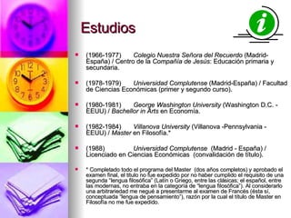 Estudios (1966-1977) Colegio Nuestra Señora del Recuerdo  (Madrid-España) / Centro de la  Compañía de Jesús : Educación primaria y secundaria. (1978-1979)  Universidad Complutense  (Madrid-España) / Facultad de Ciencias Económicas (primer y segundo curso). (1980-1981) George Washington University  (Washington D.C. - EEUU) /  Bachellor in Arts  en Economía. (1982-1984) Villanova University  (Villanova -Pennsylvania - EEUU) /  Master  en Filosofía.* (1988)  Universidad Complutense   (Madrid - España) / Licenciado en Ciencias Económicas  (convalidación de título). * Completado todo el programa del Master  (dos años completos) y aprobado el examen final, el titulo no fue expedido por no haber cumplido el requisito de una segunda “lengua filosófica” (Latín o Griego, entre las clásicas; el español, entre las modernas, no entraba en la categoría de “lengua filosófica”). Al considerarlo una arbitrariedad me negué a presentarme al examen de Francés (ésta sí, conceptuada “lengua de pensamiento”), razón por la cual el título de Master en Filosofía no me fue expedido. 