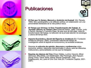 Publicaciones El País que Yo Quiero, Memoria y Ambición de Euskadi   (Ed. Planeta, 1994): libro autobiográfico y de reflexión política, en colaboración con una personalidad destacada de la vida pública vasca. El Tiempo que Vivimos: la Gran Transformación del Trabajo, la Jornada Laboral y el Tiempo Libre  (Editorial Paidós, 1998 ) : coautor, junto a Ramón Jáuregui y Francisco Egea, de esta obra de 460 págs. sobre la transformación del trabajo, la reducción de la jornada laboral y la sociología y cultura del tiempo libre. Impacto Económico y Social del Deporte en Andalucía   (Ed. Fundación Andalucía Olímpica, 2000): coordinador editorial del trabajo de investigación sobre el deporte en la economía y la sociedad andaluzas. Decenas de  artículos de opinión, discursos y conferencias  sobre economía, política, relaciones internacionales y cultura, para las diferentes instituciones y personalidades con las que he trabajado.  Reseñas de clásicos del Cine  (Orson Welles, Luchino Visconti, Alfred Hitchcock, Billy Wilder, Leni Riefenstahl, Otto Preminger, Atom Egoyan, Zhang Yimou, Oliver Stone, Rainer Werner Fassbinder, Theo Angelopoulos, etc.) para el  Cine Club Vida  (Ed. Fundación CajaSol, 2001-2007). 