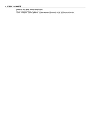 CENTRES D'INTERETS

            Titulaire du BNS (Brevet National de Secourisme)
            Service Militaire effectué en Gendarmerie.
            Loisirs : randonnées en Haute Montagne, cyclisme, Bricolage et passionné par les Techniques HIFI-VIDEO.
 