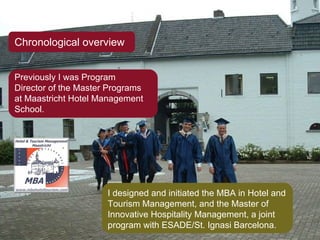 Chronological overview Previously I was Program Director of the Master Programs at Maastricht Hotel Management School. I designed and initiated the MBA in Hotel and Tourism Management, and the Master of Innovative Hospitality Management, a joint program with ESADE/St. Ignasi Barcelona. 