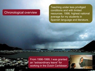 Chronological overview Teaching under less priviliged conditions and with limited resources. 1998, highest national average for my students in Spanish language and literature. From 1996-1999, I was granted an “extraordinary leave” for working in the Dutch Caribbean. 