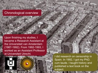 Chronological overview Upon finishing my studies, I became a Research Assistant at the Universiteit van Amsterdam (1987-1992). From 1992-1993, I worked as an Assistant Professor at Universiteit Utrecht. I did research on censorship in Spain. In 1992, I got my PhD. cum laude. I taught history and published a text book on the subject. 