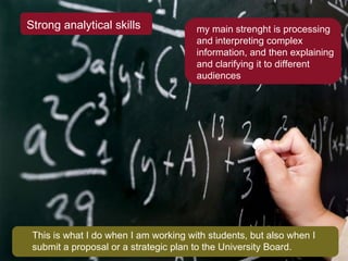 Strong analytical skills my main strenght is processing and interpreting complex information, and then explaining and clarifying it to different audiences This is what I do when I am working with students, but also when I submit a proposal or a strategic plan to the University Board. 