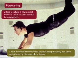 Persevering willing to initiate a new project, even if a quick success cannot be guaranteed. I have successfully concluded projects that previously had been abandoned by other people or teams. 