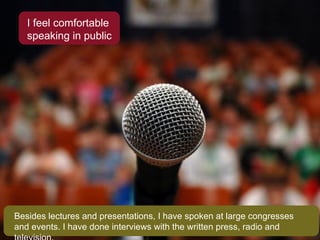 I feel comfortable speaking in public Besides lectures and presentations, I have spoken at large congresses and events. I have done interviews with the written press, radio and television. 