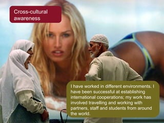 Cross-cultural awareness I have worked in different environments. I have been successful at establishing international cooperations; my work has involved travelling and working with partners, staff and students from around the world. 
