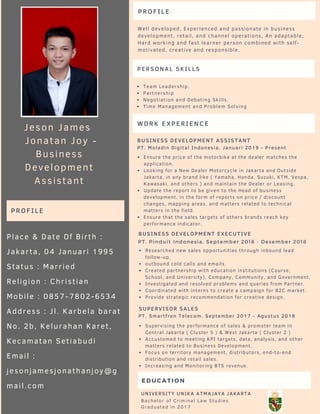 EDUCATION
Bachelor of Criminal Law Studies 
Graduated in 2017
UNIVERSITY UNIKA ATMAJAYA JAKARTA
WORK EXPERIENCE
BUSINESS DEVELOPMENT EXECUTIVE
Researched new sales opportunities through inbound lead
follow-up,
outbound cold calls and emails.
Created partnership with education institutions (Course,
School, and University), Company, Community, and Government.
Investigated and resolved problems and queries from Partner.
Coordinated with interns to create a campaign for B2C market.
Provide strategic recommendation for creative design.
PT. Pinduit Indonesia. September 2018 - Desember 2018
Ensure the price of the motorbike at the dealer matches the 
application.
Looking for a New Dealer Motorcycle in Jakarta and Outside 
Jakarta, in any brand like ( Yamaha, Honda, Suzuki, KTM, Vespa,
Kawasaki, and others ) and maintain the Dealer or Leasing.
Update the report to be given to the Head of business
development, in the form of reports on price / discount
changes, mapping areas, and matters related to technical
matters in the field.
Ensure that the sales targets of others brands reach key
performance indicator.
BUSINESS DEVELOPMENT ASSISTANT
PT. Moladin Digital Indonesia. Januari 2019 - Present
Supervising the performance of sales & promoter team in
Central Jakarta ( Cluster 5 ) & West Jakarta ( Cluster 2 )
Accustomed to meeting KPI targets, data, analysis, and other
matters related to Business Development.
Focus on territory management, distributors, end-to-end
distribution and retail sales.
Increasing and Monitoring BTS revenue.
SUPERVISOR SALES
PT. Smartfren Telecom. September 2017 - Agustus 2018
PROFILE
Well developed, Experienced and passionate in business
development, retail, and channel operations, An adaptable,
Hard working and fast learner person combined with self-
motivated, creative and responsible.
Jeson James 
 Jonatan Joy -
Business
Development
Assistant
Place & Date Of Birth :
Jakarta, 04 Januari 1995
Status : Married
Religion : Christian
Mobile : 0857-7802-6534
Address : Jl. Karbela barat
No. 2b, Kelurahan Karet,
Kecamatan Setiabudi
Email :
jesonjamesjonathanjoy@g
mail.com
PROFILE
PERSONAL SKILLS
Team Leadership.
Partnership
Negotiation and Debating Skills.
Time Management and Problem Solving
 