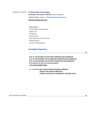 EDUCATION AND TRAINING
10/09/2015–01/10/2016 İT (İnformation Technology)
Azerbaijan Gymnastics Federation, Baku (Azerbaijan)
“Smart” Scoring Position: İT Specialist & Secretary General
http://www.smartscoring.com/
About project :
- Scoring System (for Gymnastics)
- System Core
- Accreditation
- Visual Features
- Video Streaming and Video Control
- Flexible Solutions
- Security and Authentication
Competition Experience
22-24 / 07 / 2016 FİG WORLD CUP İN RYTMİC GYMNASTİCS BAKU AZERBAİJAN
12-13 / 02 / 2016 FİG WORLD CUP İN TRAMPOLİNE GYMNASTİCS BAKU AZERBAİJAN
01-03 / 02 / 2016 FİG WORLD CUP İN ARTİSTİC GYMNASTİCS BAKU AZERBAİJAN
25 / 09 / 2015-18 / 05 / 2016 ALL THE LOCAL EVENTS
HTTP://AGF.AZ/COMPETITIONS/
01 – 14 / 09 / 2016 BAKU CHESS OLYMPİAD OPERATİNG COMMİTTEE
PROJECT: BAKU CHESS OLYMPİAD 2016
POSİTİON: LOAD ZONE TR. SUPERVİSOR AT “INTOURİST HOTEL”
 