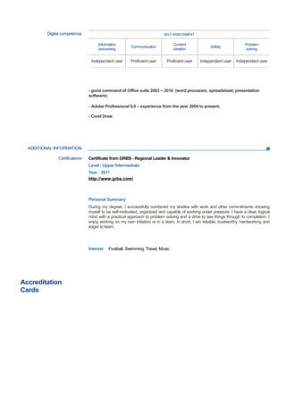 ADDITIONAL INFORMATION
Digital competence SELF-ASSESSMENT
Information
processing
Communication
Content
creation
Safety
Problem
solving
Independent user Proficient user Proficient user Independent user Independent user
- good command of Office suite 2003 -- 2016 (word processor, spreadsheet, presentation
software);
- Adobe Professional 6.0 – experience from the year 2004 to present;
- Corel Draw
Certifications Certificate from GRBS - Regional Leader & Innovator
Level : Upper İntermediate
Year : 2011
http://www.grbs.com/
Personal Summary
During my degree, I successfully combined my studies with work and other commitments showing
myself to be self-motivated, organized and capable of working under pressure. I have a clear, logical
mind with a practical approach to problem solving and a drive to see things through to completion. I
enjoy working on my own initiative or in a team. In short, I am reliable, trustworthy, hardworking and
eager to learn.
İnterest Football, Swimming, Travel, Music
Accreditation
Cards
 