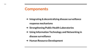 Components
➔ Integrating & decentralizing disease surveillance
response mechanisms
➔ Strengthening Public Health Laboratories
➔ Using Information Technology and Networking in
disease surveillance
➔ Human Resource Development
 