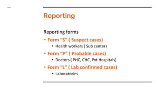 Reporting
Reporting forms
• Form “S” ( Suspect cases)
• Health workers ( Sub center)
• Form “P” ( Probable cases)
• Doctors ( PHC, CHC, Pvt Hospitals)
• Form “L” ( Lab confirmed cases)
• Laboratories
 