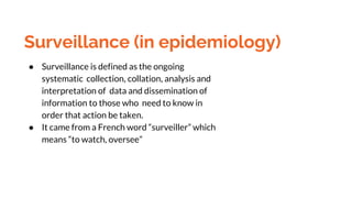 Surveillance (in epidemiology)
● Surveillance is defined as the ongoing
systematic collection, collation, analysis and
interpretation of data and dissemination of
information to those who need to know in
order that action be taken.
● It came from a French word “surveiller” which
means “to watch, oversee”
 