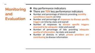 Monitoring
and
Evaluation
❖ Key performance indicators
❖ There are TEN key performance indicators
● Number and percentage of districts providing monthly
surveillance reports on time
● Number and percentage of responses to disease specific
triggers on time by state and overall
● Number of responses to disease specific triggers
assessed to be adequate- state and overall
● Number of percentage of labs providing adequate
quality of information- by state and overall
● Number of districts in which private providers are
contributing to disease information
 