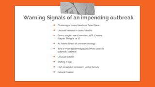 Warning Signals of an impending outbreak
➔ Clustering of cases/deaths in Time/Place
➔ Unusual increase in cases/ deaths
➔ Even a single case of measles , AFP, Cholera,
Plague, Dengue, or JE
➔ Ac. febrile illness of unknown etiology
➔ Two or more epidemiologically linked cases of
outbreak potential
➔ Unusual isolates
➔ Shifting in age
➔ High or sudden increase in vector density
➔ Natural Disaster
 