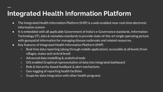 Integrated Health Information Platform
● The Integrated Health Information Platform (IHIP) is a web-enabled near-real-time electronic
information system
● It is embedded with all applicable Government of India's e-Governance standards, Information
Technology (IT), data & metadata standards to provide state-of-the-art single operating picture
with geospatial information for managing disease outbreaks and related resources.
● Key features of Integrated Health Information Platform (IHIP)
○ Real time data reporting (along through mobile application); accessible at all levels (from
villages, states and central level)
○ Advanced data modelling & analytical tools
○ GIS enabled Graphical representation of data into integrated dashboard
○ Role & hierarchy-based feedback & alert mechanisms
○ Geo-tagging of reporting health facilities
○ Scope for data integration with other health programs
 