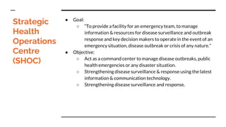 Strategic
Health
Operations
Centre
(SHOC)
● Goal:
○ “To provide a facility for an emergency team, to manage
information & resources for disease surveillance and outbreak
response and key decision makers to operate in the event of an
emergency situation, disease outbreak or crisis of any nature.”
● Objective:
○ Act as a command center to manage disease outbreaks, public
health emergencies or any disaster situation.
○ Strengthening disease surveillance & response using the latest
information & communication technology.
○ Strengthening disease surveillance and response.
 