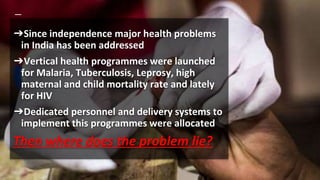 ➔Since independence major health problems
in India has been addressed
➔Vertical health programmes were launched
for Malaria, Tuberculosis, Leprosy, high
maternal and child mortality rate and lately
for HIV
➔Dedicated personnel and delivery systems to
implement this programmes were allocated
Then where does the problem lie?
 