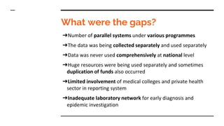 What were the gaps?
➔Number of parallel systems under various programmes
➔The data was being collected separately and used separately
➔Data was never used comprehensively at national level
➔Huge resources were being used separately and sometimes
duplication of funds also occurred
➔Limited involvement of medical colleges and private health
sector in reporting system
➔Inadequate laboratory network for early diagnosis and
epidemic investigation
 