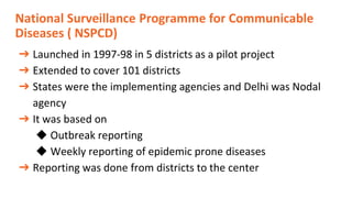 National Surveillance Programme for Communicable
Diseases ( NSPCD)
➔ Launched in 1997-98 in 5 districts as a pilot project
➔ Extended to cover 101 districts
➔ States were the implementing agencies and Delhi was Nodal
agency
➔ It was based on
◆ Outbreak reporting
◆ Weekly reporting of epidemic prone diseases
➔ Reporting was done from districts to the center
 